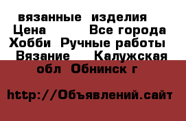вязанные  изделия  › Цена ­ 100 - Все города Хобби. Ручные работы » Вязание   . Калужская обл.,Обнинск г.